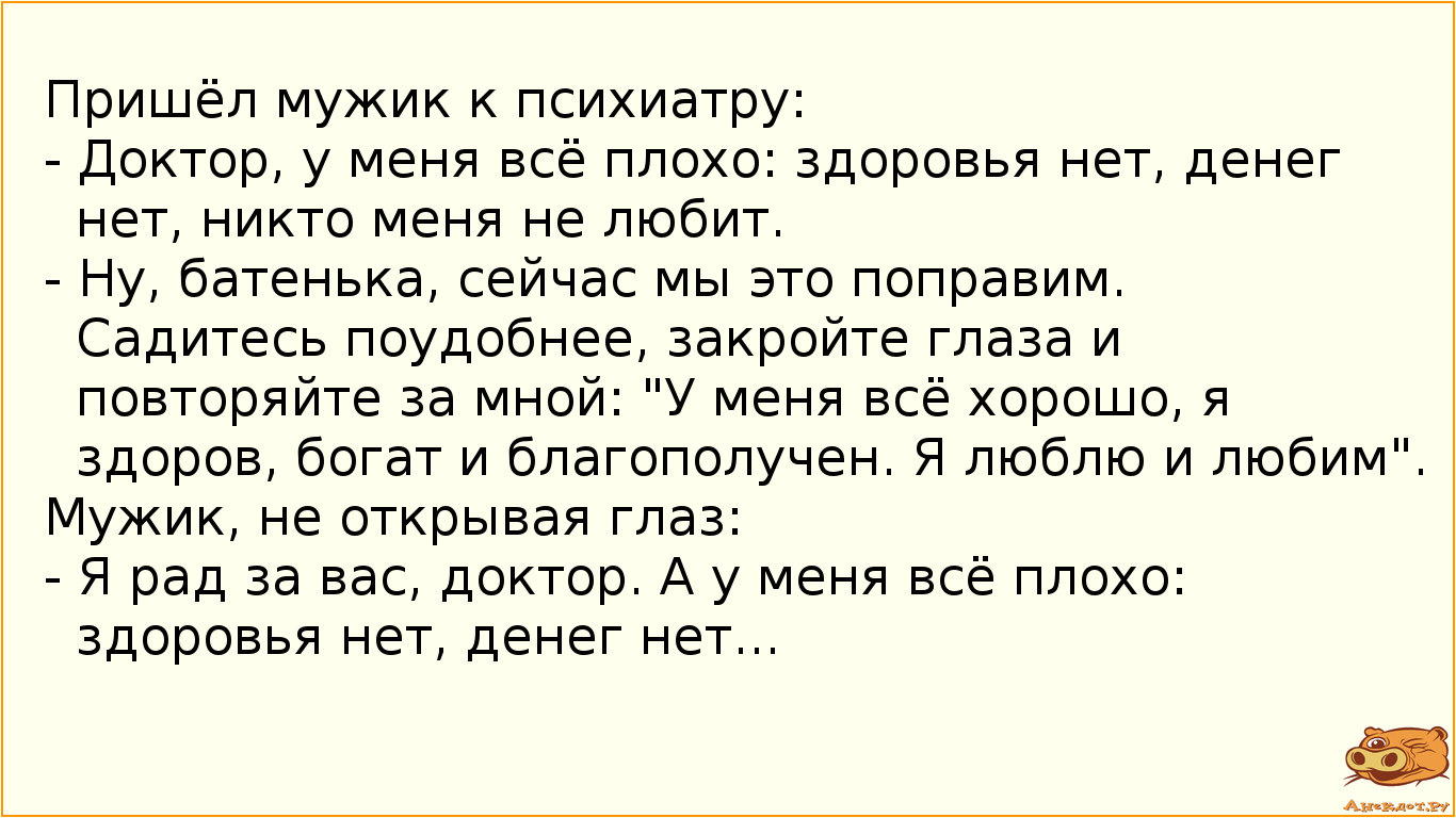 Пришёл мужик к психиатру:  - Доктор, у меня всё плохо: здоровья нет, денег нет, никто меня не любит.  - Ну, батенька, сейчас мы это поправим. Садитесь поудобнее, закройте глаза и повторяйте за мной: "У меня всё хорошо, я здоров, богат и благополучен. Я люблю и любим". Мужик, не открывая глаз:  - Я рад за вас, доктор. А у меня всё плохо: здоровья нет, денег нет...