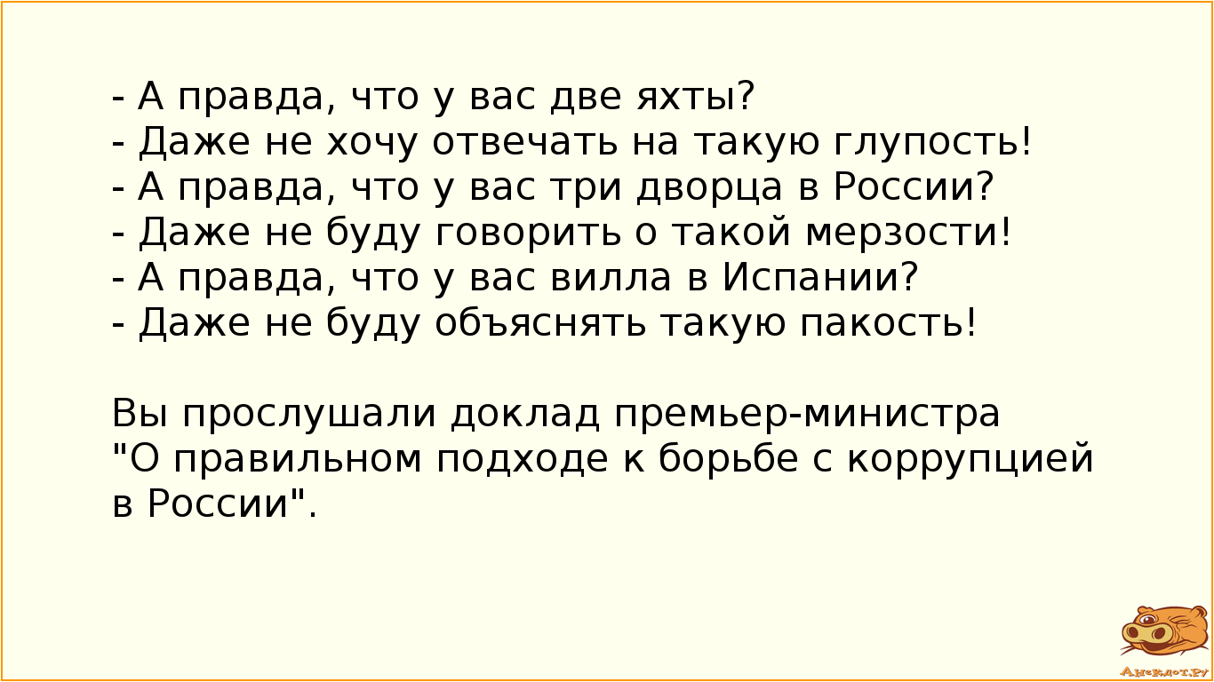 - А правда, что у вас две яхты? - Даже не хочу отвечать на такую глупость! - А правда, что у вас три дворца в России? - Даже не буду говорить о такой мерзости! - А правда, что у вас вилла в Испании? - Даже не буду объяснять такую пакость!  Вы прослушали доклад премьер-министра "О правильном подходе к борьбе с коррупцией в России".