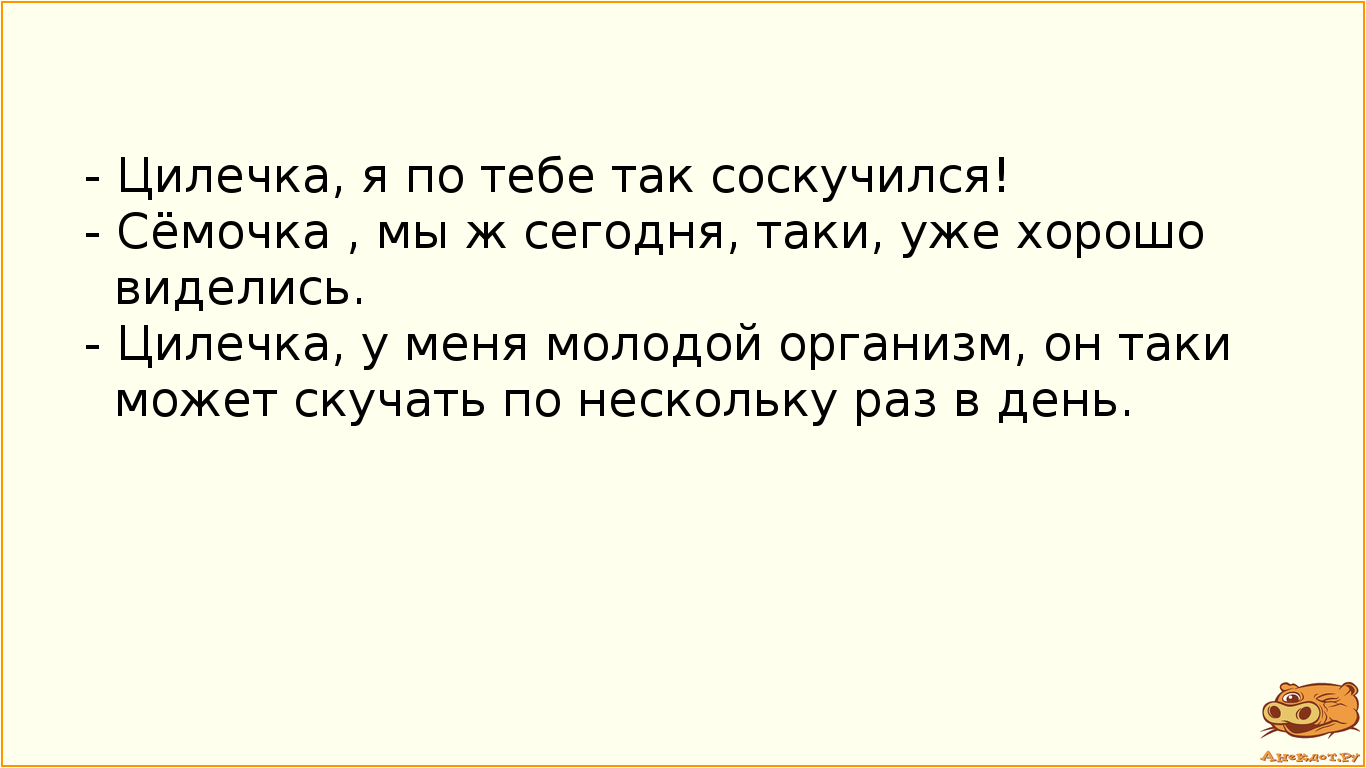 - Цилечка, я по тебе так соскучился! - Сёмочка , мы ж сегодня, таки, уже хорошо виделись. - Цилечка, у меня молодой организм, он таки может скучать по нескольку раз в день.