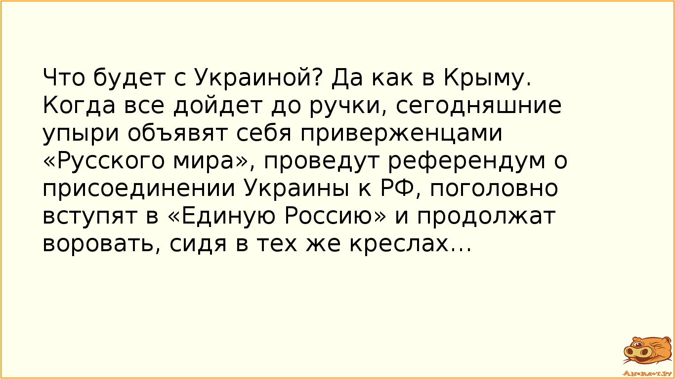 Что будет с Украиной? Да как в Крыму. Когда все дойдет до ручки, сегодняшние упыри объявят себя приверженцами «Русского мира», проведут референдум о присоединении Украины к РФ, поголовно вступят в «Единую Россию» и продолжат воровать, сидя в тех же креслах…