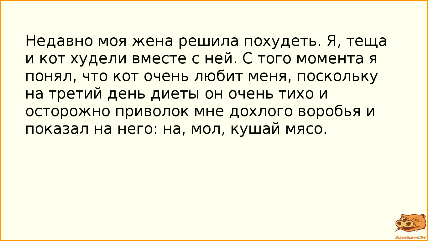 Недавно моя жена решила похудеть. Я, теща и кот худели вместе с ней. С того момента я понял, что кот очень любит меня, поскольку на третий день диеты он очень тихо и осторожно приволок мне дохлого воробья и показал на него: на, мол, кушай мясо.