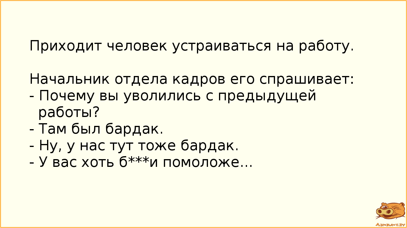 Приходит человек устраиваться на работу.  Начальник отдела кадров его спрашивает:  - Почему вы уволились с предыдущей работы?  - Там был бардак.  - Ну, у нас тут тоже бардак.  - У вас хоть б***и помоложе...