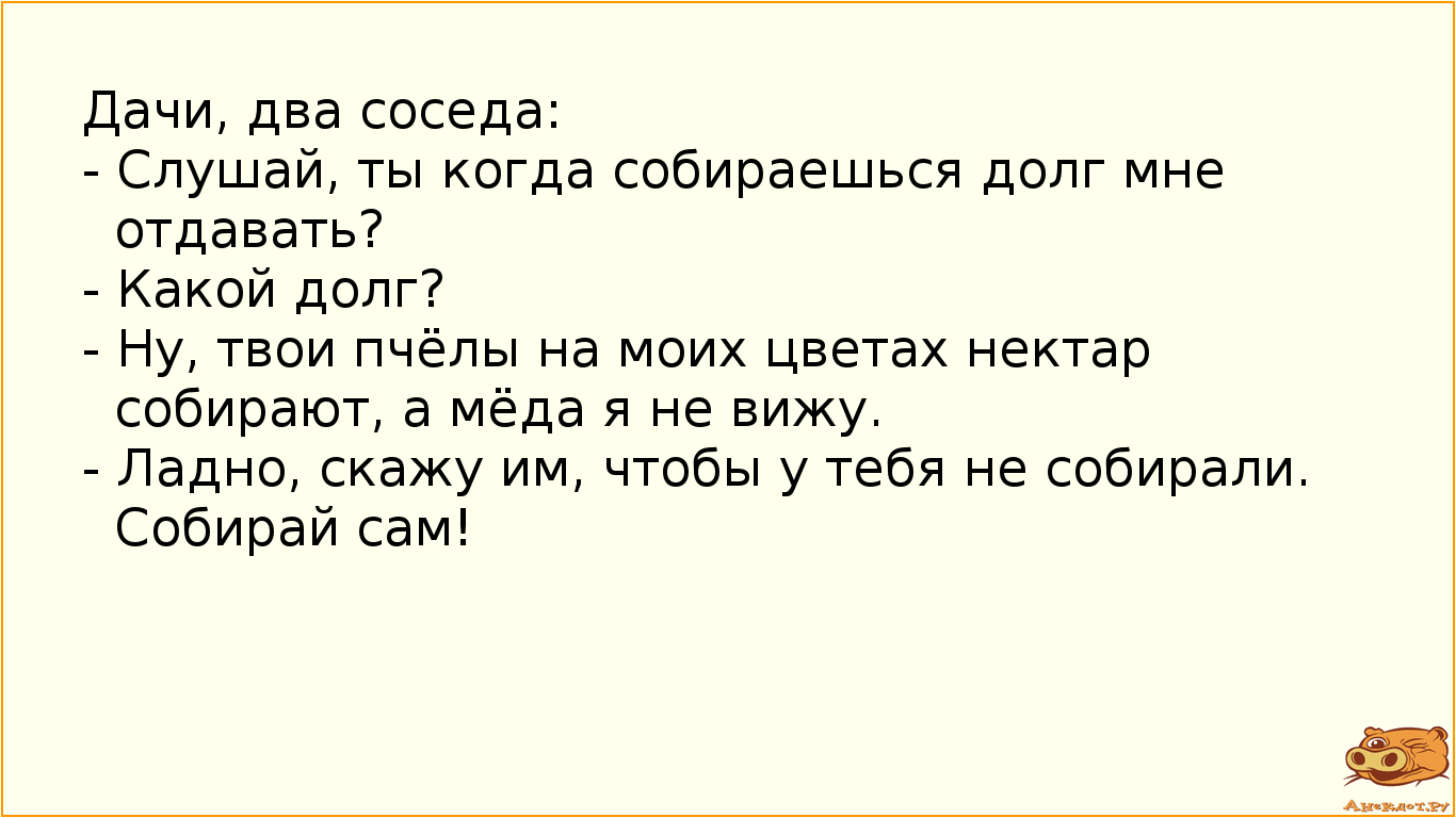Дачи, два соседа: - Слушай, ты когда собираешься долг мне отдавать? - Какой долг? - Ну, твои пчёлы на моих цветах нектар собирают, а мёда я не вижу. - Ладно, скажу им, чтобы у тебя не собирали. Собирай сам!