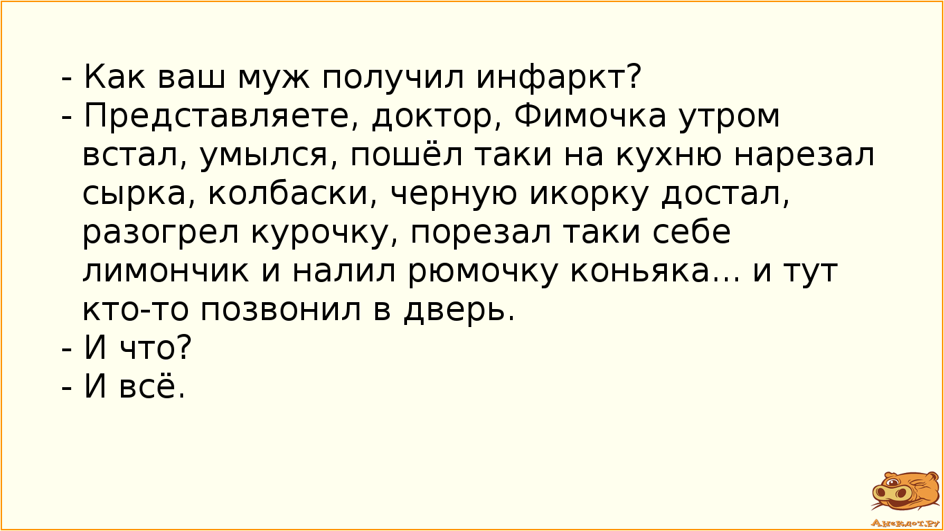- Как ваш муж получил инфаркт? - Представляете, доктор, Фимочка утром встал, умылся, пошёл таки на кухню нарезал сырка, колбаски, черную икорку достал, разогрел курочку, порезал таки себе лимончик и налил рюмочку коньяка... и тут кто-то позвонил в дверь. - И что? - И всё.