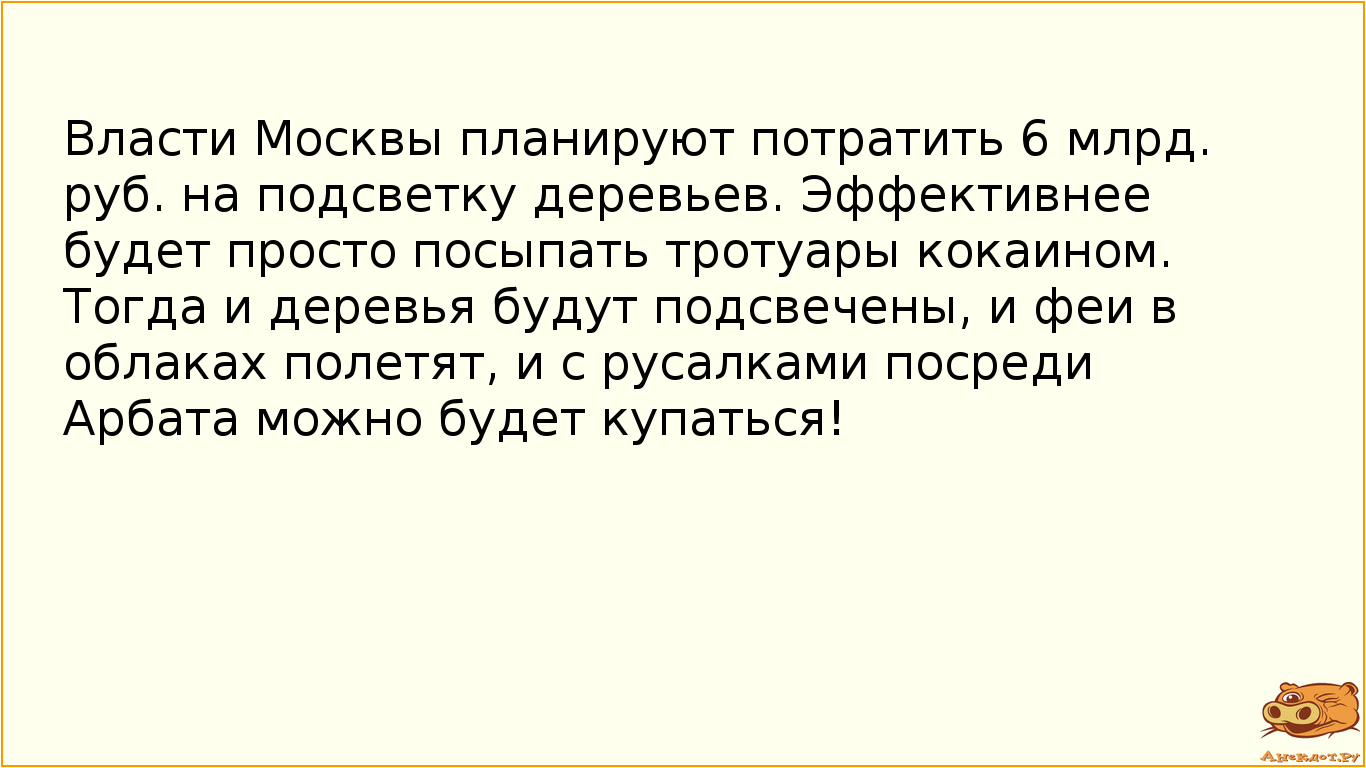 Власти Москвы планируют потратить 6 млрд. руб. на подсветку деревьев. Эффективнее будет просто посыпать тротуары кокаином. Тогда и деревья будут подсвечены, и феи в облаках полетят, и с русалками посреди Арбата можно будет купаться!
