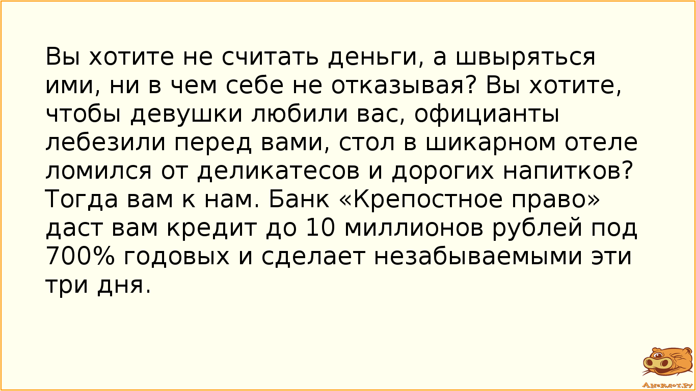 Вы хотите не считать деньги, а швыряться ими, ни в чем себе не отказывая? Вы хотите, чтобы девушки любили вас, официанты лебезили перед вами, стол в шикарном отеле ломился от деликатесов и дорогих напитков? Тогда вам к нам. Банк «Крепостное право» даст вам кредит до 10 миллионов рублей под 700% годовых и сделает незабываемыми эти три дня.