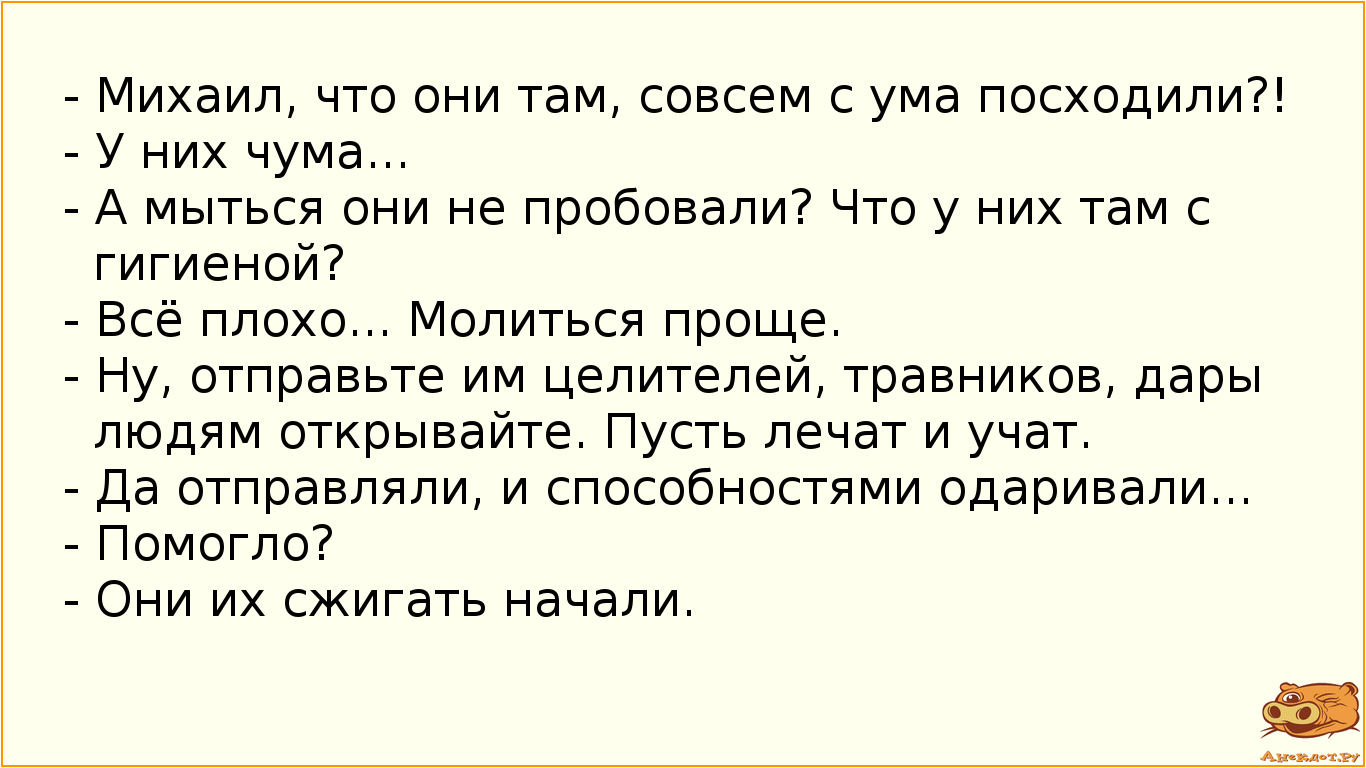 - Михаил, что они там, совсем с ума посходили?!  - У них чума...  - А мыться они не пробовали? Что у них там с гигиеной?  - Всё плохо... Молиться проще.  - Ну, отправьте им целителей, травников, дары людям открывайте. Пусть лечат и учат.  - Да отправляли, и способностями одаривали...  - Помогло?  - Они их сжигать начали.