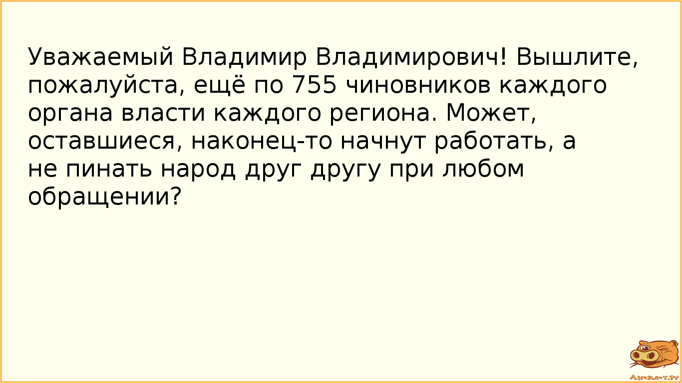 Уважаемый Владимир Владимирович! Вышлите, пожалуйста, ещё по 755 чиновников каждого органа власти каждого региона. Может, оставшиеся, наконец-то начнут работать, а не пинать народ друг другу при любом обращении?
