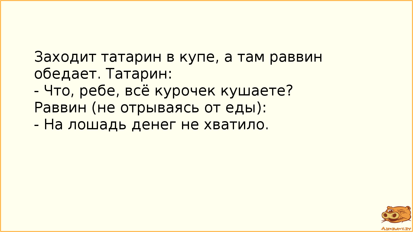 Заходит татарин в купе, а там раввин обедает. Татарин: - Что, ребе, всё курочек кушаете? Раввин (не отрываясь от еды): - На лошадь денег не хватило.