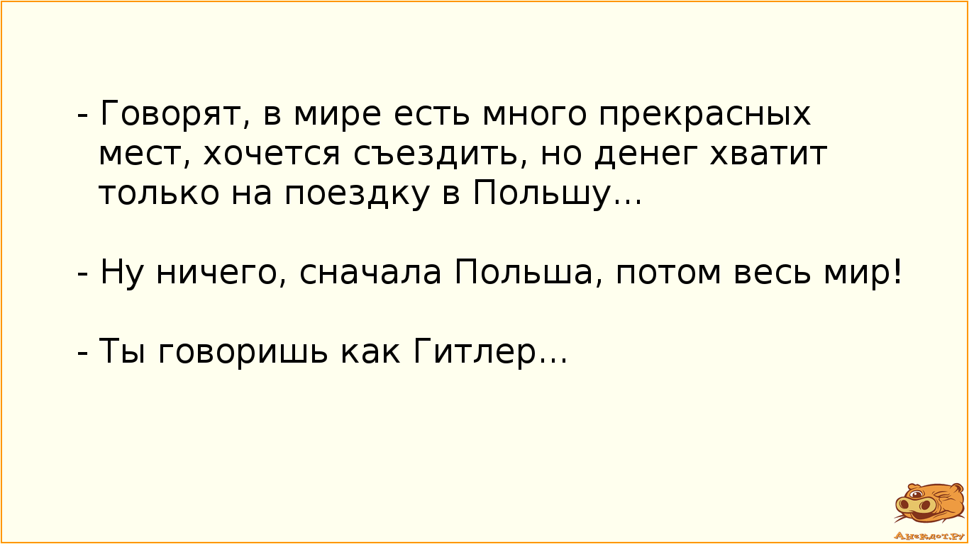 - Говорят, в мире есть много прекрасных мест, хочется съездить, но денег хватит только на поездку в Польшу... - Ну ничего, сначала Польша, потом весь мир! - Ты говоришь как Гитлер...