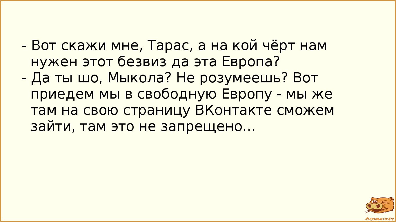 - Вот скажи мне, Тарас, а на кой чёрт нам нужен этот безвиз да эта Европа? - Да ты шо, Мыкола? Не розумеешь? Вот приедем мы в свободную Европу - мы же там на свою страницу ВКонтакте сможем зайти, там это не запрещено...