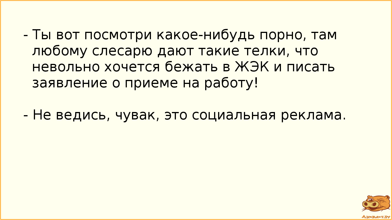 - Ты вот посмотри какое-нибудь порно, там любому слесарю дают такие телки, что невольно хочется бежать в ЖЭК и писать заявление о приеме на работу! - Не ведись, чувак, это социальная реклама.