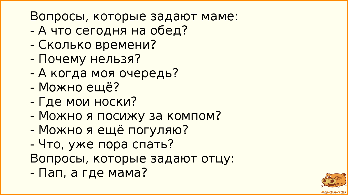 Вопросы, которые задают маме:  - А что сегодня на обед?  - Сколько времени?  - Почему нельзя?  - А когда моя очередь?  - Можно ещё?  - Где мои носки?  - Можно я посижу за компом?  - Можно я ещё погуляю?  - Что, уже пора спать? Вопросы, которые задают отцу:  - Пап, а где мама?