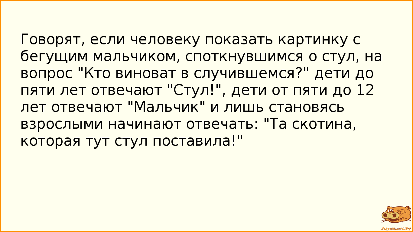 Говорят, если человеку показать картинку с бегущим мальчиком, споткнувшимся о стул, на вопрос "Кто виноват в случившемся?" дети до пяти лет отвечают "Стул!", дети от пяти до 12 лет отвечают "Мальчик" и лишь становясь взрослыми начинают отвечать: "Та скотина, которая тут стул поставила!"