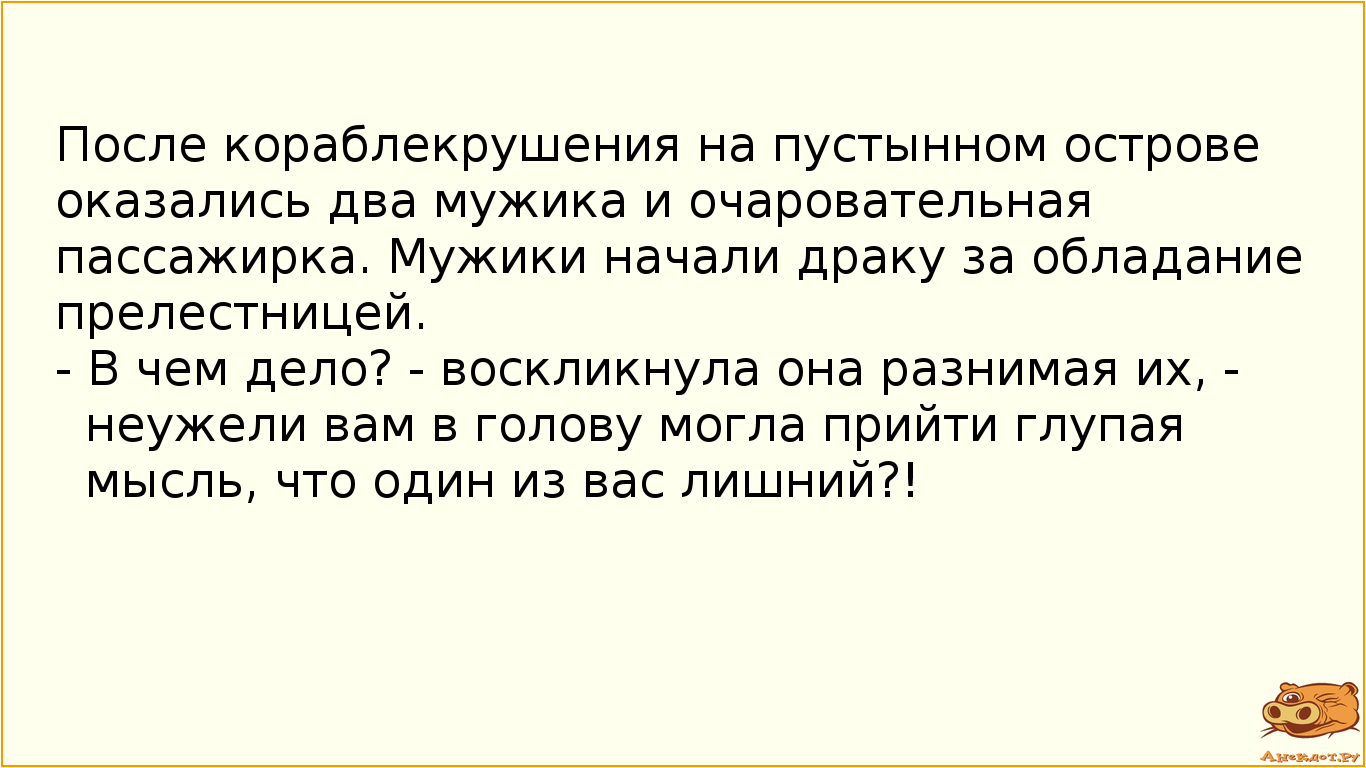 После кораблекрушения на пустынном острове оказались два мужика и очаровательная пассажирка. Мужики начали драку за обладание прелестницей. - В чем дело? - воскликнула она разнимая их, - неужели вам в голову могла прийти глупая мысль, что один из вас лишний?!