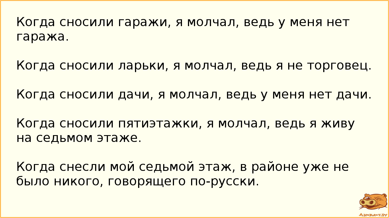 Когда сносили гаражи, я молчал, ведь у меня нет гаража. Когда сносили ларьки, я молчал, ведь я не торговец. Когда сносили дачи, я молчал, ведь у меня нет дачи. Когда сносили пятиэтажки, я молчал, ведь я живу на седьмом этаже. Когда снесли мой седьмой этаж, в районе уже не было никого, говорящего по-русски.