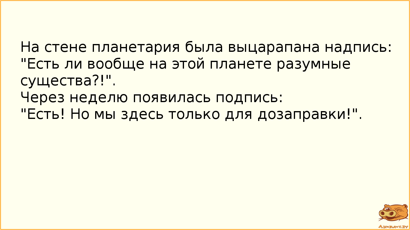 На стене планетария была выцарапана надпись: "Есть ли вообще на этой планете разумные существа?!". Через неделю появилась подпись: "Есть! Но мы здесь только для дозаправки!".