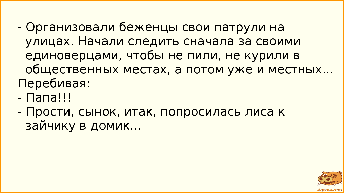 - Организовали беженцы свои патрули на улицах. Начали следить сначала за своими единоверцами, чтобы не пили, не курили в общественных местах, а потом уже и местных... Перебивая: - Папа!!! - Прости, сынок, итак, попросилась лиса к зайчику в домик...