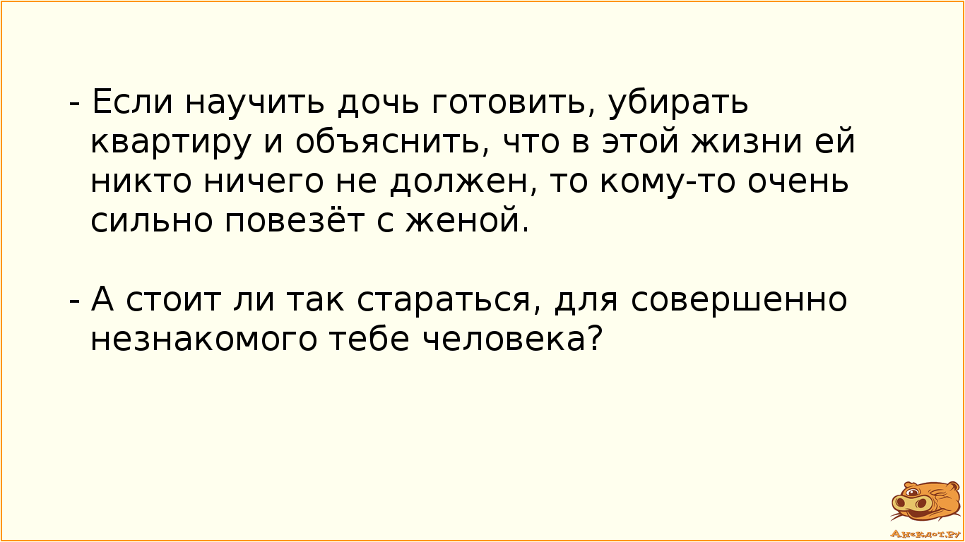 - Если научить дочь готовить, убирать квартиру и объяснить, что в этой жизни ей никто ничего не должен, то кому-то очень сильно повезёт с женой.  - А стоит ли так стараться, для совершенно незнакомого тебе человека?