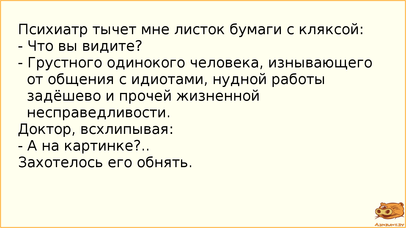 Психиатр тычет мне листок бумаги с кляксой: - Что вы видите? - Грустного одинокого человека, изнывающего от общения с идиотами, нудной работы задёшево и прочей жизненной несправедливости. Доктор, всхлипывая: - А на картинке?.. Захотелось его обнять.