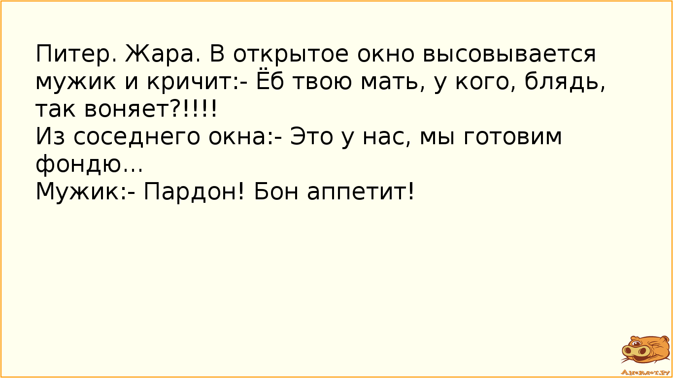 Питер. Жара. В открытое окно высовывается мужик и кричит:- Ёб твою мать, у кого, блядь, так воняет?!!!! Из соседнего окна:- Это у нас, мы готовим фондю... Мужик:- Пардон! Бон аппетит!