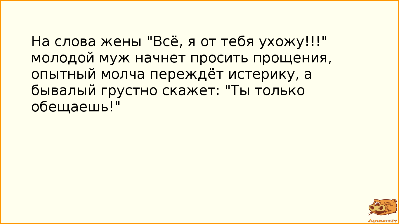 На слова жены "Всё, я от тебя ухожу!!!" молодой муж начнет просить прощения, опытный молча переждёт истерику, а бывалый грустно скажет: "Ты только обещаешь!"