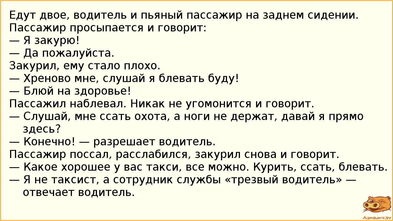 Едут двое, водитель и пьяный пассажир на заднем сидении. Пассажир просыпается и говорит: — Я закурю! — Да пожалуйста. Закурил, ему стало плохо. — Хреново мне, слушай я блевать буду! — Блюй на здоровье! Пассажил наблевал. Никак не угомонится и говорит. — Слушай, мне ссать охота, а ноги не держат, давай я прямо здесь? — Конечно! — разрешает водитель. Пассажир поссал, расслабился, закурил снова и говорит. — Какое хорошее у вас такси, все можно. Курить, ссать, блевать. — Я не таксист, а сотрудник службы «трезвый водитель» — отвечает водитель.