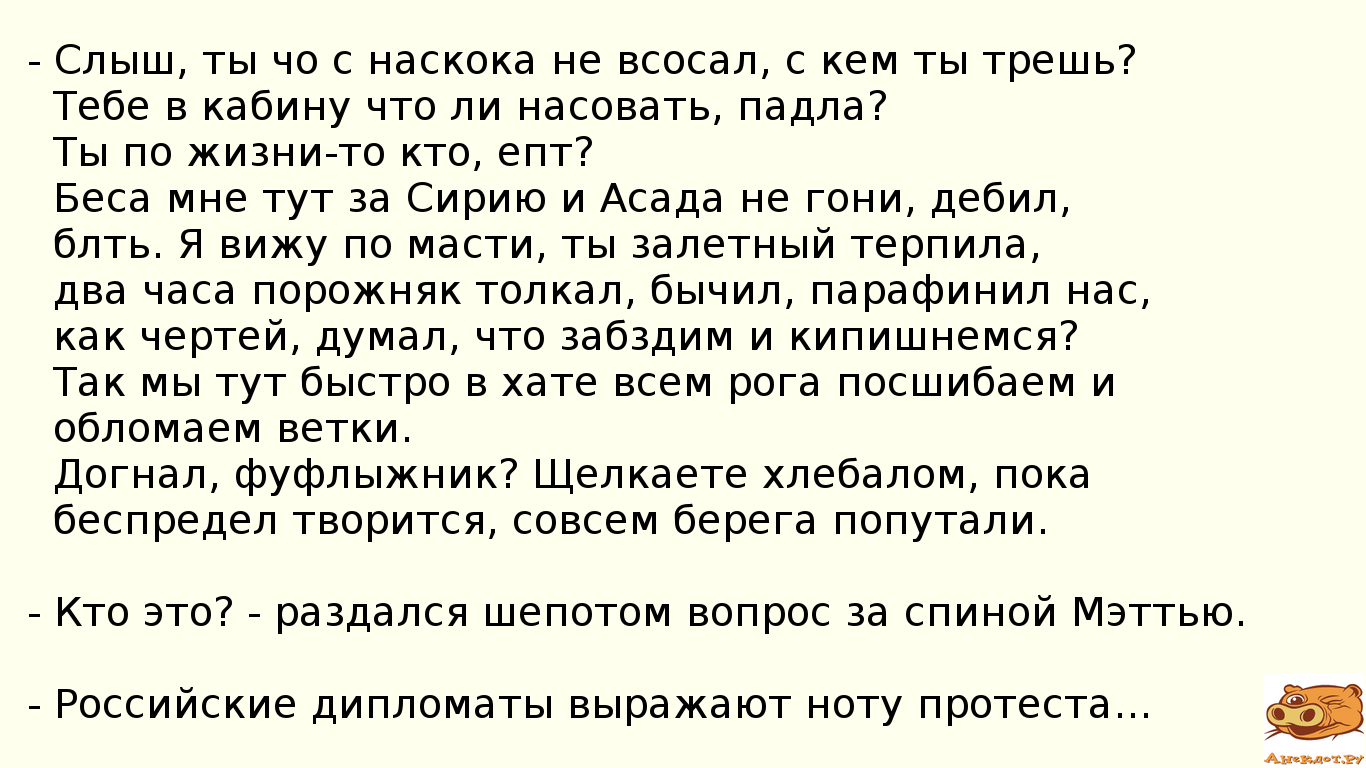 - Слыш, ты чо с наскока не всосал, с кем ты трешь? Тебе в кабину что ли насовать, падла? Ты по жизни-то кто, епт? Беса мне тут за Сирию и Асада не гони, дебил, блть. Я вижу по масти, ты залетный терпила, два часа порожняк толкал, бычил, парафинил нас, как чертей, думал, что забздим и кипишнемся? Так мы тут быстро в хате всем рога посшибаем и обломаем ветки. Догнал, фуфлыжник? Щелкаете хлебалом, пока беспредел творится, совсем берега попутали. - Кто это? - раздался шепотом вопрос за спиной Мэттью. - Российские дипломаты выражают ноту протеста...﻿
