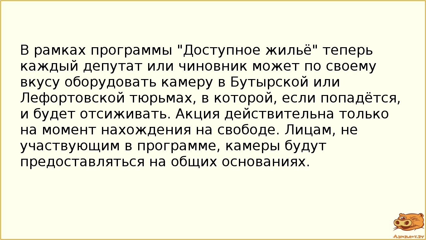 В рамках программы "Доступное жильё" теперь каждый депутат или чиновник может по своему вкусу оборудовать камеру в Бутырской или Лефортовской тюрьмах, в которой, если попадётся, и будет отсиживать. Акция действительна только на момент нахождения на свободе. Лицам, не участвующим в программе, камеры будут предоставляться на общих основаниях.