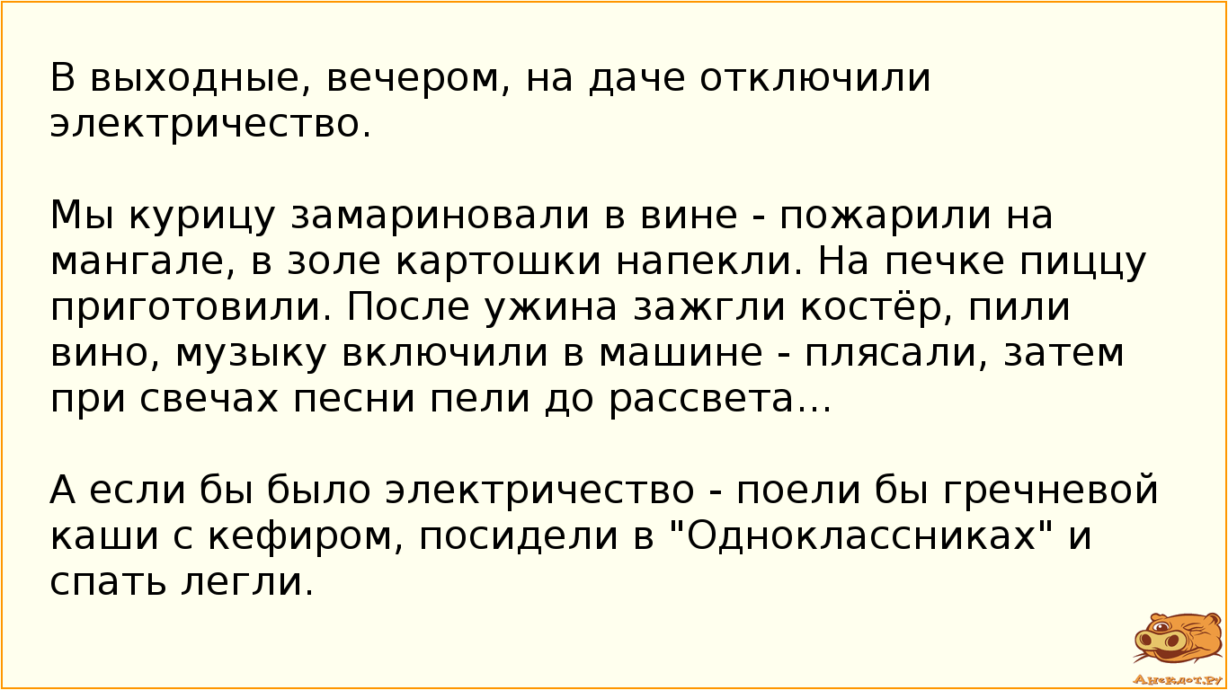 В выходные, вечером, на даче отключили электричество. Мы курицу замариновали в вине - пожарили на мангале, в золе картошки напекли. На печке пиццу приготовили. После ужина зажгли костёр, пили вино, музыку включили в машине - плясали, затем при свечах песни пели до рассвета... А если бы было электричество - поели бы гречневой каши с кефиром, посидели в "Одноклассниках" и спать легли.
