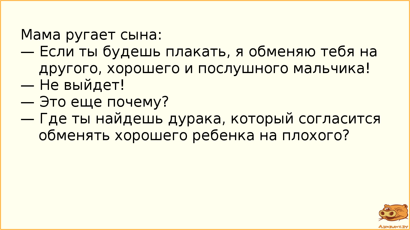 Мама ругает сына: — Если ты будешь плакать, я обменяю тебя на другого, хорошего и послушного мальчика! — Не выйдет! — Это еще почему? — Где ты найдешь дурака, который согласится обменять хорошего ребенка на плохого?